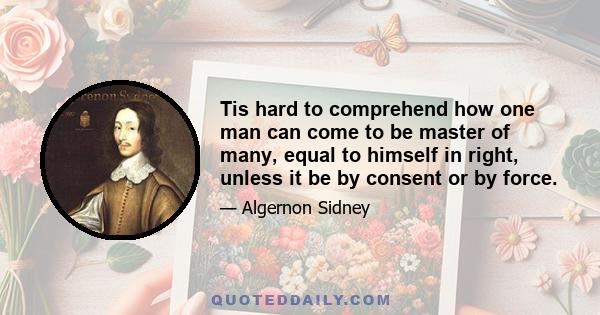 Tis hard to comprehend how one man can come to be master of many, equal to himself in right, unless it be by consent or by force.