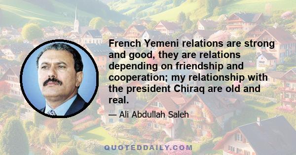 French Yemeni relations are strong and good, they are relations depending on friendship and cooperation; my relationship with the president Chiraq are old and real.