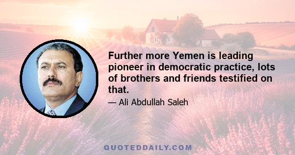 Further more Yemen is leading pioneer in democratic practice, lots of brothers and friends testified on that.