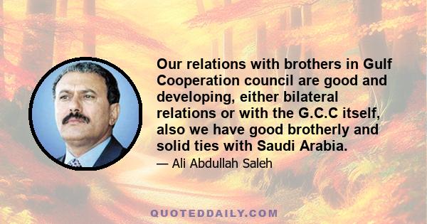 Our relations with brothers in Gulf Cooperation council are good and developing, either bilateral relations or with the G.C.C itself, also we have good brotherly and solid ties with Saudi Arabia.