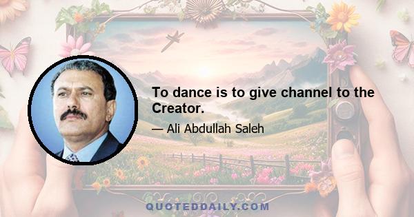 To dance is to give channel to the Creator.