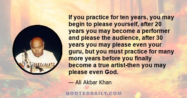 If you practice for ten years, you may begin to please yourself, after 20 years you may become a performer and please the audience, after 30 years you may please even your guru, but you must practice for many more years 