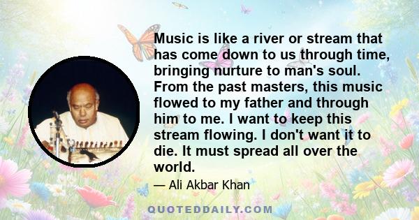 Music is like a river or stream that has come down to us through time, bringing nurture to man's soul. From the past masters, this music flowed to my father and through him to me. I want to keep this stream flowing. I