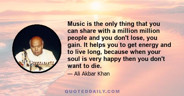 Music is the only thing that you can share with a million million people and you don't lose, you gain. It helps you to get energy and to live long, because when your soul is very happy then you don't want to die.