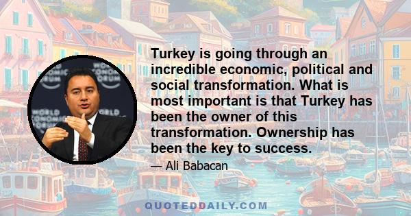 Turkey is going through an incredible economic, political and social transformation. What is most important is that Turkey has been the owner of this transformation. Ownership has been the key to success.