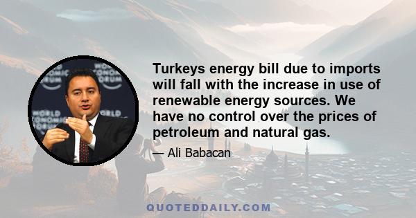 Turkeys energy bill due to imports will fall with the increase in use of renewable energy sources. We have no control over the prices of petroleum and natural gas.