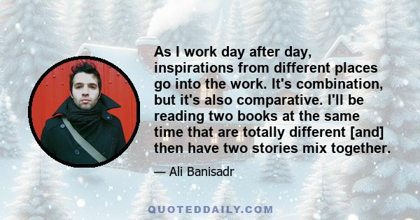 As I work day after day, inspirations from different places go into the work. It's combination, but it's also comparative. I'll be reading two books at the same time that are totally different [and] then have two