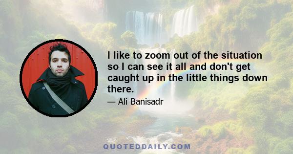 I like to zoom out of the situation so I can see it all and don't get caught up in the little things down there.