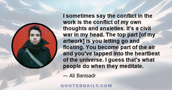 I sometimes say the conflict in the work is the conflict of my own thoughts and anxieties. It's a civil war in my head. The top part [of my artwork] is you letting go and floating. You become part of the air and you've