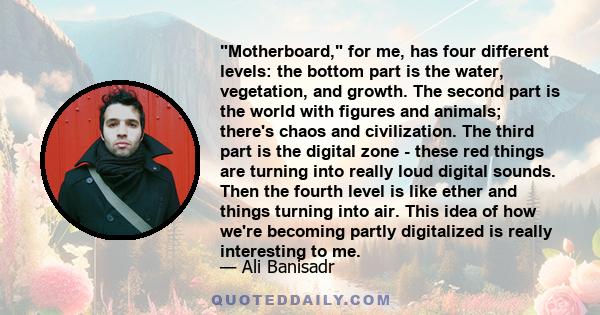 Motherboard, for me, has four different levels: the bottom part is the water, vegetation, and growth. The second part is the world with figures and animals; there's chaos and civilization. The third part is the digital