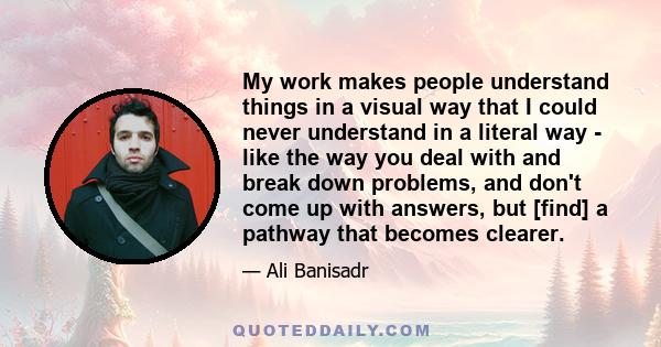 My work makes people understand things in a visual way that I could never understand in a literal way - like the way you deal with and break down problems, and don't come up with answers, but [find] a pathway that