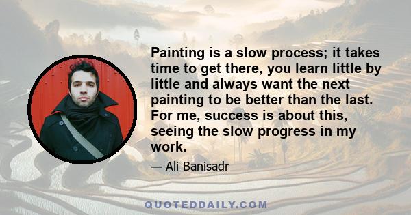 Painting is a slow process; it takes time to get there, you learn little by little and always want the next painting to be better than the last. For me, success is about this, seeing the slow progress in my work.