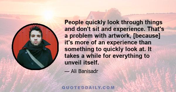 People quickly look through things and don't sit and experience. That's a problem with artwork, [because] it's more of an experience than something to quickly look at. It takes a while for everything to unveil itself.