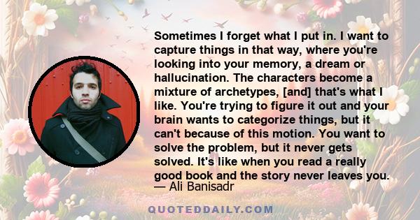 Sometimes I forget what I put in. I want to capture things in that way, where you're looking into your memory, a dream or hallucination. The characters become a mixture of archetypes, [and] that's what I like. You're