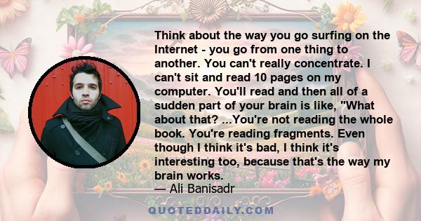 Think about the way you go surfing on the Internet - you go from one thing to another. You can't really concentrate. I can't sit and read 10 pages on my computer. You'll read and then all of a sudden part of your brain