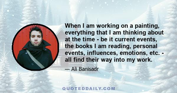 When I am working on a painting, everything that I am thinking about at the time - be it current events, the books I am reading, personal events, influences, emotions, etc. - all find their way into my work.