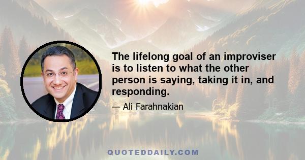 The lifelong goal of an improviser is to listen to what the other person is saying, taking it in, and responding.