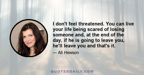 I don't feel threatened. You can live your life being scared of losing someone and, at the end of the day, if he is going to leave you, he'll leave you and that's it.