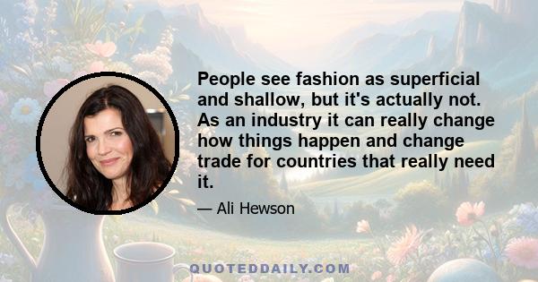 People see fashion as superficial and shallow, but it's actually not. As an industry it can really change how things happen and change trade for countries that really need it.