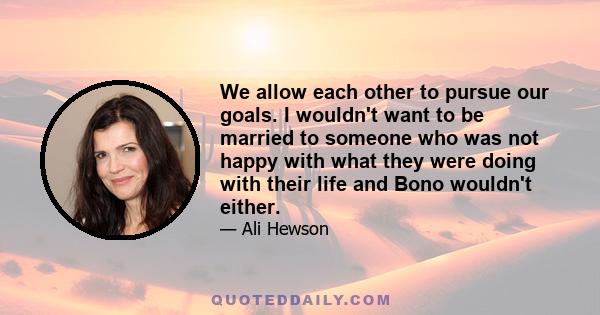 We allow each other to pursue our goals. I wouldn't want to be married to someone who was not happy with what they were doing with their life and Bono wouldn't either.