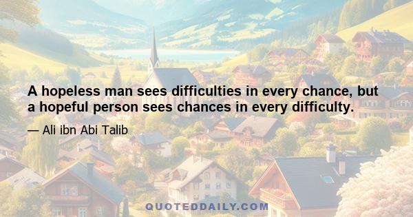 A hopeless man sees difficulties in every chance, but a hopeful person sees chances in every difficulty.