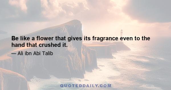 Be like a flower that gives its fragrance even to the hand that crushed it.