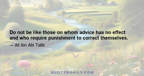 Do not be like those on whom advice has no effect and who require punishment to correct themselves.