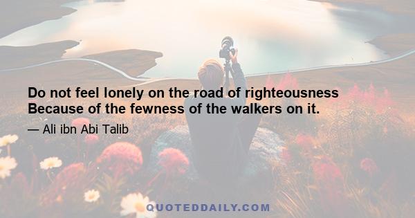 Do not feel lonely on the road of righteousness Because of the fewness of the walkers on it.