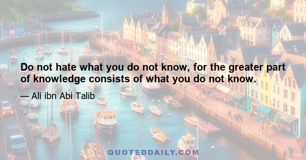 Do not hate what you do not know, for the greater part of knowledge consists of what you do not know.