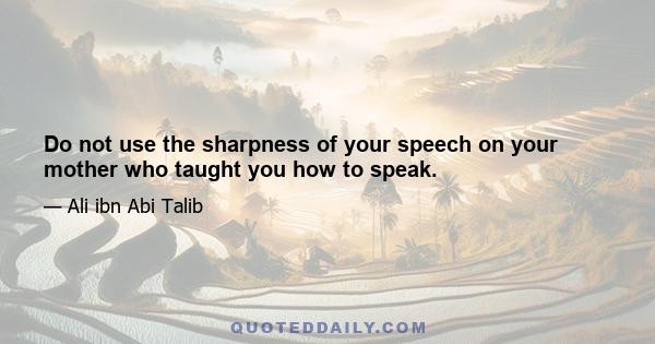 Do not use the sharpness of your speech on your mother who taught you how to speak.