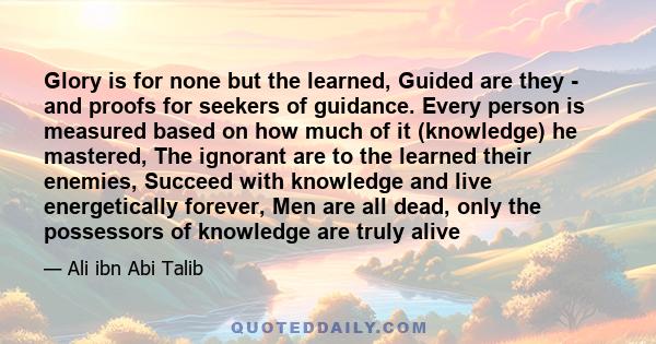 Glory is for none but the learned, Guided are they - and proofs for seekers of guidance. Every person is measured based on how much of it (knowledge) he mastered, The ignorant are to the learned their enemies, Succeed