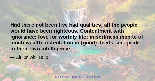 Had there not been five bad qualities, all the people would have been righteous. Contentment with ignorance; love for worldly life; miserliness inspite of much wealth; ostentation in (good) deeds; and pride in their own 