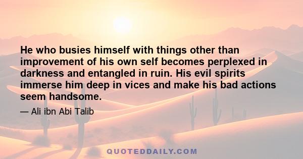 He who busies himself with things other than improvement of his own self becomes perplexed in darkness and entangled in ruin. His evil spirits immerse him deep in vices and make his bad actions seem handsome.