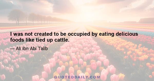 I was not created to be occupied by eating delicious foods like tied up cattle.