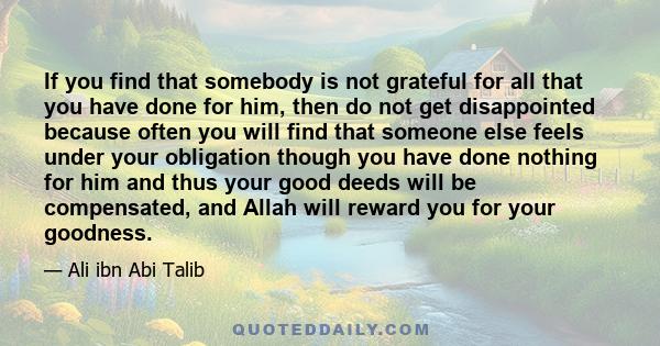 If you find that somebody is not grateful for all that you have done for him, then do not get disappointed because often you will find that someone else feels under your obligation though you have done nothing for him