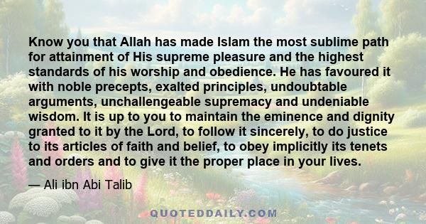 Know you that Allah has made Islam the most sublime path for attainment of His supreme pleasure and the highest standards of his worship and obedience. He has favoured it with noble precepts, exalted principles,