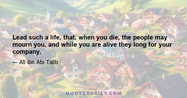 Lead such a life, that, when you die, the people may mourn you, and while you are alive they long for your company.