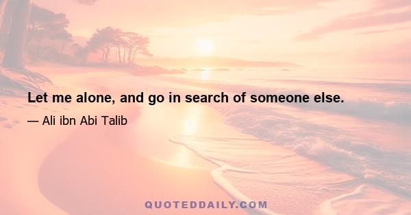 Let me alone, and go in search of someone else.