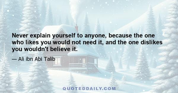 Never explain yourself to anyone, because the one who likes you would not need it, and the one dislikes you wouldn't believe it.