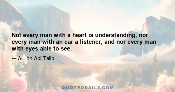 Not every man with a heart is understanding, nor every man with an ear a listener, and nor every man with eyes able to see.