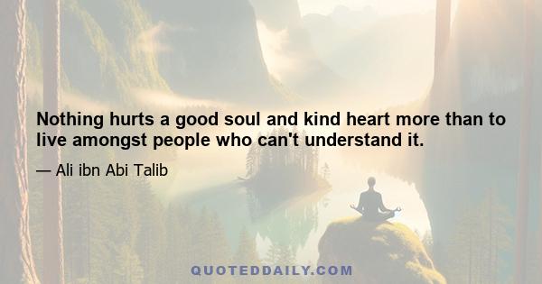 Nothing hurts a good soul and kind heart more than to live amongst people who can't understand it.