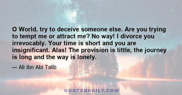 O World, try to deceive someone else. Are you trying to tempt me or attract me? No way! I divorce you irrevocably. Your time is short and you are insignificant. Alas! The provision is little, the journey is long and the 