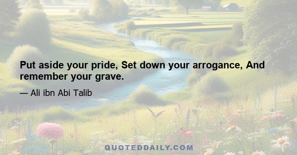 Put aside your pride, Set down your arrogance, And remember your grave.