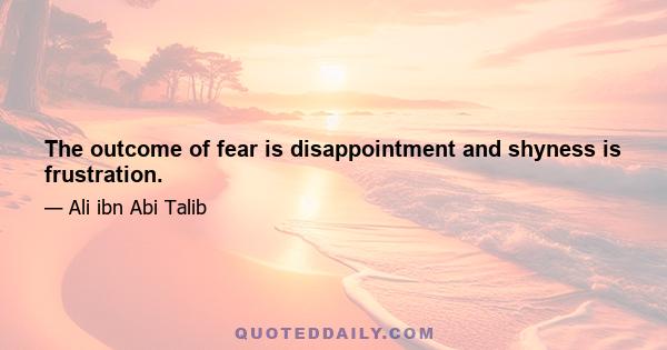 The outcome of fear is disappointment and shyness is frustration.