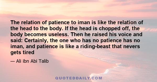 The relation of patience to iman is like the relation of the head to the body. If the head is chopped off, the body becomes useless. Then he raised his voice and said: Certainly, the one who has no patience has no iman, 