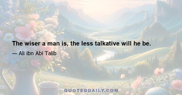 The wiser a man is, the less talkative will he be.