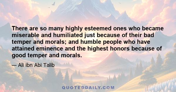 There are so many highly esteemed ones who became miserable and humiliated just because of their bad temper and morals; and humble people who have attained eminence and the highest honors because of good temper and