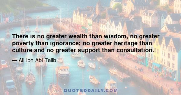 There is no greater wealth than wisdom, no greater poverty than ignorance; no greater heritage than culture and no greater support than consultation.