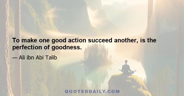 To make one good action succeed another, is the perfection of goodness.