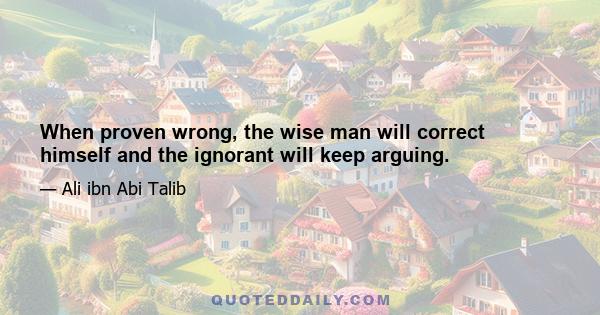 When proven wrong, the wise man will correct himself and the ignorant will keep arguing.